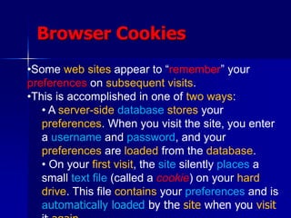 Browser Cookies
•Some web sites appear to “remember” your
preferences on subsequent visits.
•This is accomplished in one of two ways:
• A server-side database stores your
preferences. When you visit the site, you enter
a username and password, and your
preferences are loaded from the database.
• On your first visit, the site silently places a
small text file (called a cookie) on your hard
drive. This file contains your preferences and is
automatically loaded by the site when you visit
 