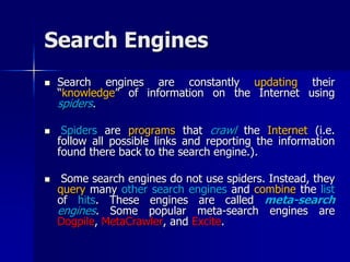 Search Engines
 Search engines are constantly updating their
“knowledge” of information on the Internet using
spiders.
 Spiders are programs that crawl the Internet (i.e.
follow all possible links and reporting the information
found there back to the search engine.).
 Some search engines do not use spiders. Instead, they
query many other search engines and combine the list
of hits. These engines are called meta-search
engines. Some popular meta-search engines are
Dogpile, MetaCrawler, and Excite.
 