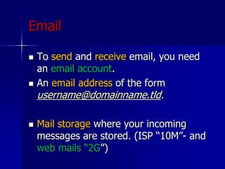 Email
 To send and receive email, you need
an email account.
 An email address of the form
username@domainname.tld.
 Mail storage where your incoming
messages are stored. (ISP “10M”- and
web mails “2G”)
 