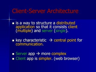 Client-Server Architecture
 is a way to structure a distributed
application so that it consists client
(multiple) and server (single).
 key characteristic  central point for
communication.
 Server app  more complex
 Client app is simpler. (web browser)
 