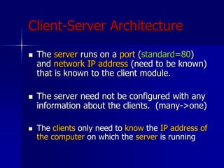 Client-Server Architecture
 The server runs on a port (standard=80)
and network IP address (need to be known)
that is known to the client module.
 The server need not be configured with any
information about the clients. (many->one)
 The clients only need to know the IP address of
the computer on which the server is running
 