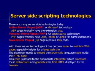 There are many server side technologies today:
Active Server Pages (ASP): A Microsoft technology.
ASP pages typically have the extension .asp.
Personal Home Pages (PHP): An open source technology.
PHP pages typically have .php, .phtml or .php3 file name extensions.
Java Server Pages: .jsp pages contain Java code.
With these server technologies it has become easier to maintain Web
pages especially helpful for a large web site.
The developer needs to embed the server-side language code inside
the HTML page.
This code is passed to the appropriate interpreter which processes
these instructions and generates the final HTML displayed by the
browser
Server side scripting technologies
 