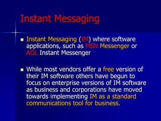Instant Messaging
 Instant Messaging (IM) where software
applications, such as MSN Messenger or
AOL Instant Messenger
 While most vendors offer a free version of
their IM software others have begun to
focus on enterprise versions of IM software
as business and corporations have moved
towards implementing IM as a standard
communications tool for business.
 