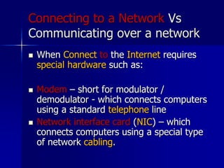 Connecting to a Network Vs
Communicating over a network
 When Connect to the Internet requires
special hardware such as:
 Modem – short for modulator /
demodulator - which connects computers
using a standard telephone line
 Network interface card (NIC) – which
connects computers using a special type
of network cabling.
 