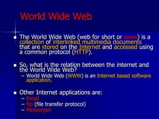 World Wide Web
 The World Wide Web (web for short or www) is a
collection of interlinked multimedia documents
that are stored on the Internet and accessed using
a common protocol (HTTP).
 So, what is the relation between the internet and
the World Wide Web?
– World Wide Web (WWW) is an Internet based software
application.
 Other Internet applications are:
– Email
– ftp (file transfer protocol)
– Messenger
 