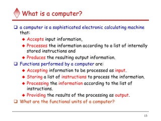 13
What is a computer?
 a computer is a sophisticated electronic calculating machine
that:
 Accepts input information,
 Processes the information according to a list of internally
stored instructions and
 Produces the resulting output information.
 Functions performed by a computer are:
 Accepting information to be processed as input.
 Storing a list of instructions to process the information.
 Processing the information according to the list of
instructions.
 Providing the results of the processing as output.
 What are the functional units of a computer?
 