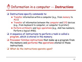 15
Information in a computer -- Instructions
 Instructions specify commands to:
 Transfer information within a computer (e.g., from memory to
ALU)
 Transfer of information between the computer and I/O devices
(e.g., from keyboard to computer, or computer to printer)
 Perform arithmetic and logic operations (e.g., Add two numbers,
Perform a logical AND).
 A sequence of instructions to perform a task is called a
program, which is stored in the memory.
 Processor fetches instructions that make up a program from
the memory and performs the operations stated in those
instructions.
 What do the instructions operate upon?
 