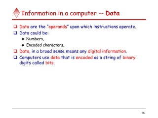 16
Information in a computer -- Data
 Data are the “operands” upon which instructions operate.
 Data could be:
 Numbers,
 Encoded characters.
 Data, in a broad sense means any digital information.
 Computers use data that is encoded as a string of binary
digits called bits.
 