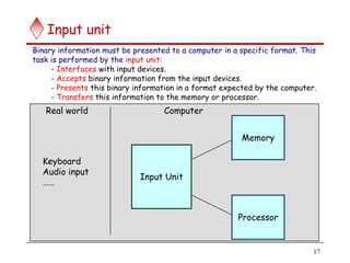 17
Input unit
Input Unit
Processor
Memory
Computer
Real world
Keyboard
Audio input
……
Binary information must be presented to a computer in a specific format. This
task is performed by the input unit:
- Interfaces with input devices.
- Accepts binary information from the input devices.
- Presents this binary information in a format expected by the computer.
- Transfers this information to the memory or processor.
 