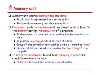 18
Memory unit
 Memory unit stores instructions and data.
 Recall, data is represented as a series of bits.
 To store data, memory unit thus stores bits.
 Processor reads instructions and reads/writes data from/to
the memory during the execution of a program.
 In theory, instructions and data could be fetched one bit at a
time.
 In practice, a group of bits is fetched at a time.
 Group of bits stored or retrieved at a time is termed as “word”
 Number of bits in a word is termed as the “word length” of a
computer.
 In order to read/write to and from memory, a processor
should know where to look:
 “Address” is associated with each word location.
 