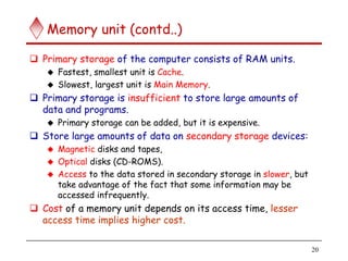 20
Memory unit (contd..)
 Primary storage of the computer consists of RAM units.
 Fastest, smallest unit is Cache.
 Slowest, largest unit is Main Memory.
 Primary storage is insufficient to store large amounts of
data and programs.
 Primary storage can be added, but it is expensive.
 Store large amounts of data on secondary storage devices:
 Magnetic disks and tapes,
 Optical disks (CD-ROMS).
 Access to the data stored in secondary storage in slower, but
take advantage of the fact that some information may be
accessed infrequently.
 Cost of a memory unit depends on its access time, lesser
access time implies higher cost.
 