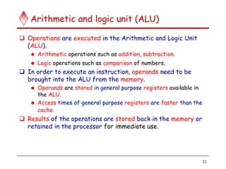 21
Arithmetic and logic unit (ALU)
 Operations are executed in the Arithmetic and Logic Unit
(ALU).
 Arithmetic operations such as addition, subtraction.
 Logic operations such as comparison of numbers.
 In order to execute an instruction, operands need to be
brought into the ALU from the memory.
 Operands are stored in general purpose registers available in
the ALU.
 Access times of general purpose registers are faster than the
cache.
 Results of the operations are stored back in the memory or
retained in the processor for immediate use.
 
