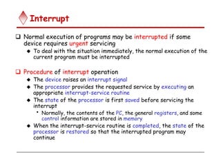 Interrupt
 Normal execution of programs may be interrupted if some
device requires urgent servicing
 To deal with the situation immediately, the normal execution of the
current program must be interrupted
 Procedure of interrupt operation
 The device raises an interrupt signal
 The processor provides the requested service by executing an
appropriate interrupt-service routine
 The state of the processor is first saved before servicing the
interrupt
• Normally, the contents of the PC, the general registers, and some
control information are stored in memory
 When the interrupt-service routine is completed, the state of the
processor is restored so that the interrupted program may
continue
 