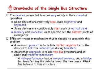 Drawbacks of the Single Bus Structure
 The devices connected to a bus vary widely in their speed of
operation
 Some devices are relatively slow, such as printer and
keyboard
 Some devices are considerably fast, such as optical disks
 Memory and processor units operate are the fastest parts of
a computer
 Efficient transfer mechanism thus is needed to cope with this
problem
 A common approach is to include buffer registers with the
devices to hold the information during transfers
 An another approach is to use two-bus structure and an
additional transfer mechanism
• A high-performance bus, a low-performance, and a bridge
for transferring the data between the two buses. ARMA
Bus belongs to this structure
 