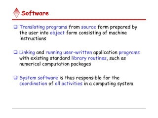 Software
 Translating programs from source form prepared by
the user into object form consisting of machine
instructions
 Linking and running user-written application programs
with existing standard library routines, such as
numerical computation packages
 System software is thus responsible for the
coordination of all activities in a computing system
 