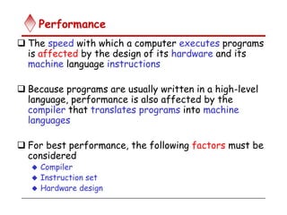 Performance
 The speed with which a computer executes programs
is affected by the design of its hardware and its
machine language instructions
 Because programs are usually written in a high-level
language, performance is also affected by the
compiler that translates programs into machine
languages
 For best performance, the following factors must be
considered
 Compiler
 Instruction set
 Hardware design
 
