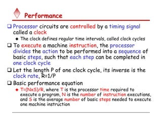 Performance
 Processor circuits are controlled by a timing signal
called a clock
 The clock defines regular time intervals, called clock cycles
 To execute a machine instruction, the processor
divides the action to be performed into a sequence of
basic steps, such that each step can be completed in
one clock cycle
 Let the length P of one clock cycle, its inverse is the
clock rate, R=1/P
 Basic performance equation
 T=(NxS)/R, where T is the processor time required to
execute a program, N is the number of instruction executions,
and S is the average number of basic steps needed to execute
one machine instruction
 