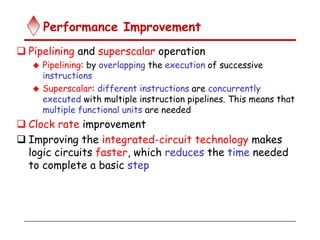 Performance Improvement
 Pipelining and superscalar operation
 Pipelining: by overlapping the execution of successive
instructions
 Superscalar: different instructions are concurrently
executed with multiple instruction pipelines. This means that
multiple functional units are needed
 Clock rate improvement
 Improving the integrated-circuit technology makes
logic circuits faster, which reduces the time needed
to complete a basic step
 