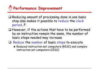 Performance Improvement
 Reducing amount of processing done in one basic
step also makes it possible to reduce the clock
period, P.
 However, if the actions that have to be performed
by an instruction remain the same, the number of
basic steps needed may increase
 Reduce the number of basic steps to execute
 Reduced instruction set computers (RISC) and complex
instruction set computers (CISC)
 