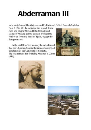 Abderraman III
 Abd ar-Rahman III,(Abderraman III),Emir and Caliph from al-Andalus
from 912 to 961.he defeated the muladi from
Jaen and Elvira(913),to Bobastro(928)and
Badajoz(930);he got the domain from all the
territories from the muslim Spain, except the
Zaragoza area.

    In the middle of the century he ad achieved
that the Christian Spaniards Kingdoms were all
tributaries of the Caliphate of Córdoba.
 He was famous for founding Madinat al-Zahra
(936).
 