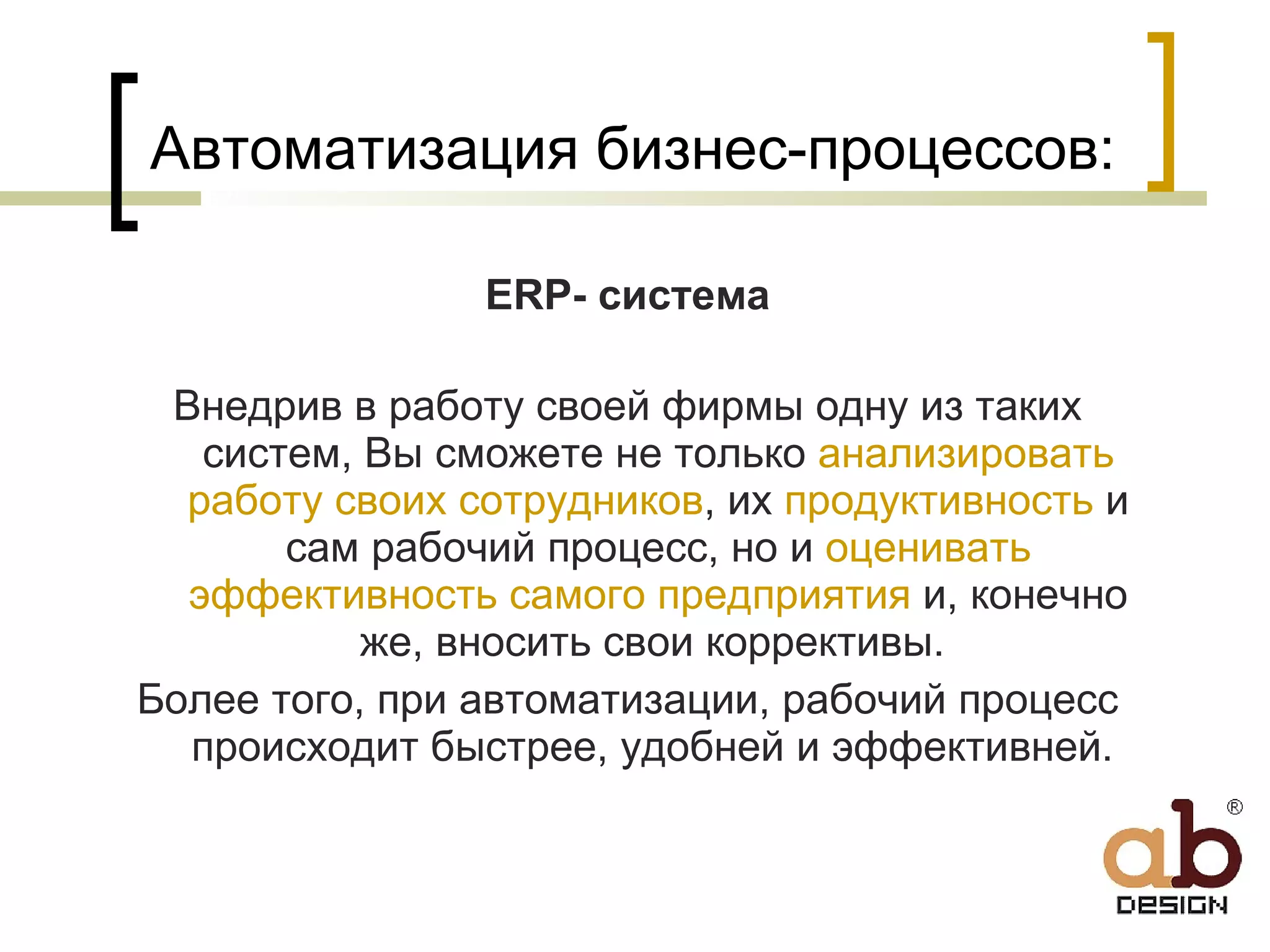 Автоматизация бизнес-процессов: ERP-  система Внедрив в работу своей фирмы одну из таких систем, Вы сможете не только  анализировать работу своих сотрудников , их  продуктивность  и сам рабочий процесс, но и  оценивать эффективность самого предприятия  и, конечно же, вносить свои коррективы.  Более того, при автоматизации, рабочий процесс происходит быстрее, удобней и эффективней.  