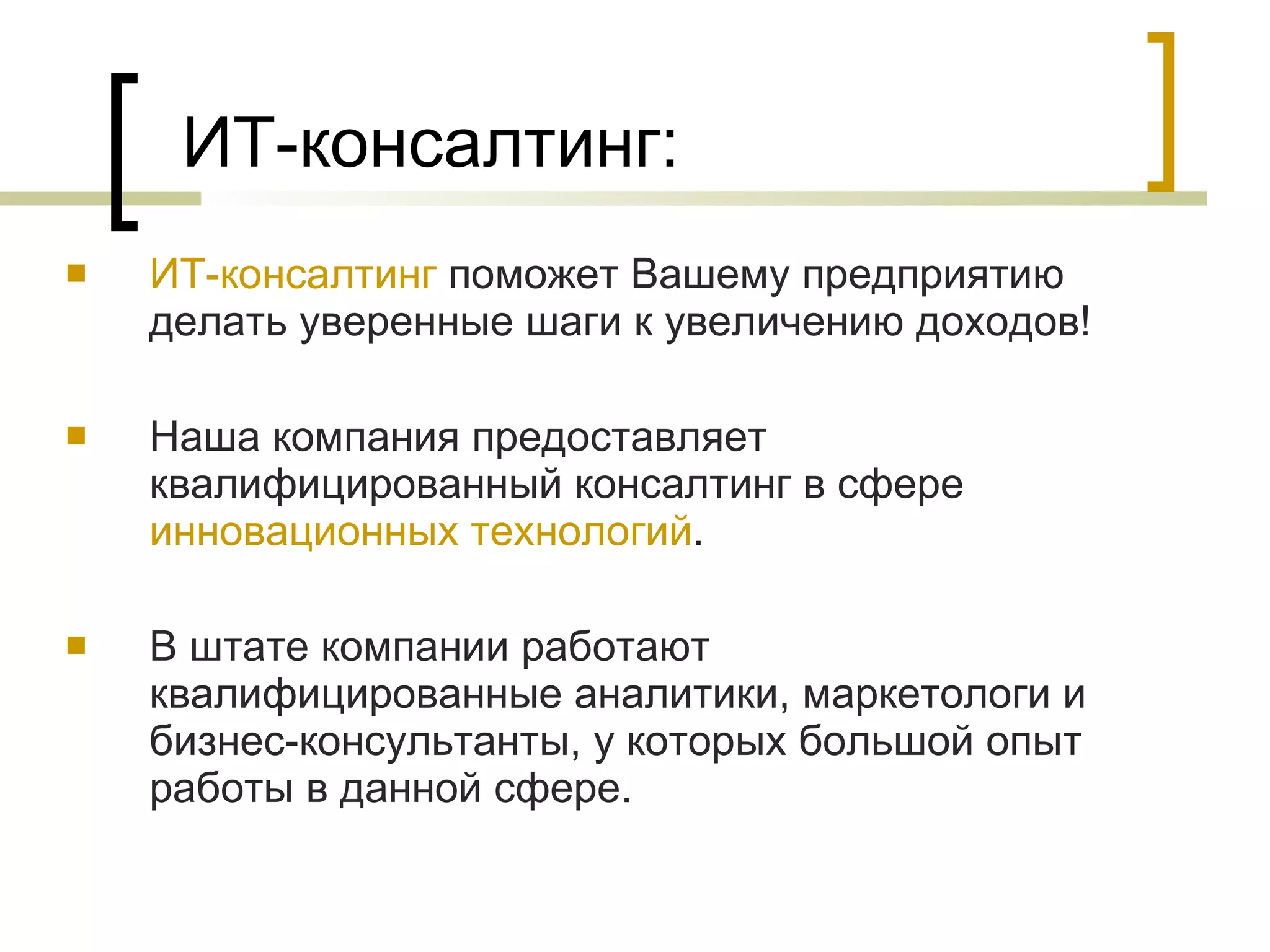 ИТ-консалтинг: ИТ-консалтинг  поможет Вашему предприятию делать уверенные шаги к увеличению доходов! Наша компания предоставляет квалифицированный консалтинг в сфере  инновационных технологий . В штате компании работают квалифицированные аналитики, маркетологи и бизнес-консультанты, у которых большой опыт работы в данной сфере.  