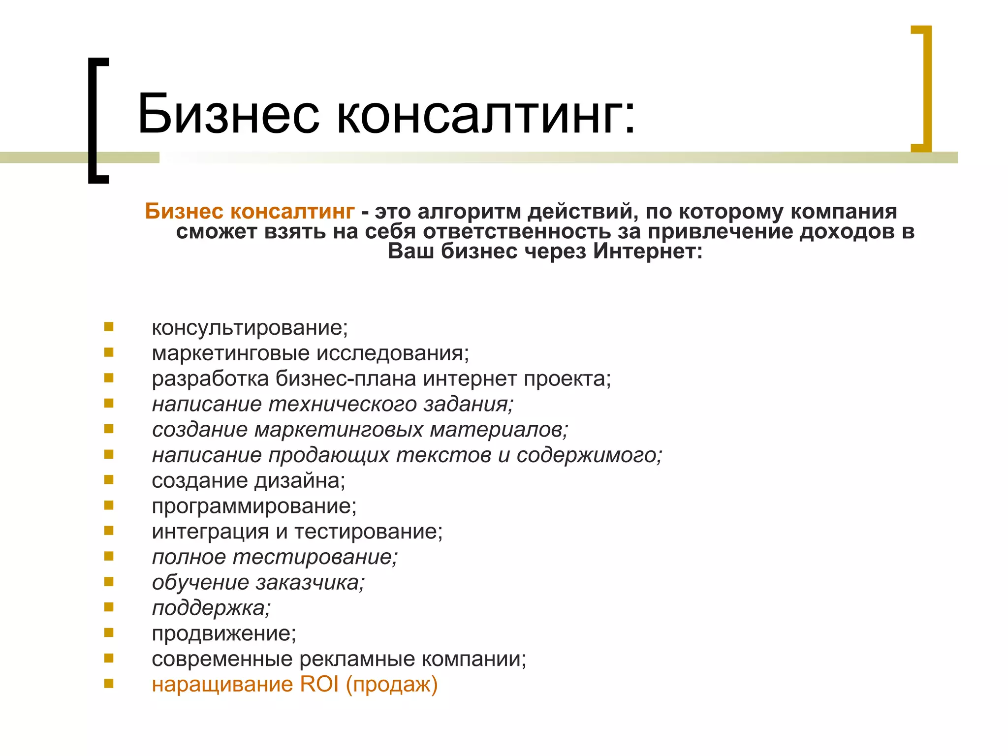 Бизнес консалтинг: Бизнес консалтинг  - это алгоритм действий, по которому компания сможет взять на себя ответственность за привлечение доходов в Ваш бизнес через Интернет: консультирование;  маркетинговые исследования;  разработка бизнес-плана интернет проекта; написание технического задания;  создание маркетинговых материалов;  написание продающих текстов и содержимого; создание дизайна;  программирование;  интеграция и тестирование;  полное тестирование; обучение заказчика; поддержка; продвижение; современные рекламные компании; наращивание ROI (продаж) 