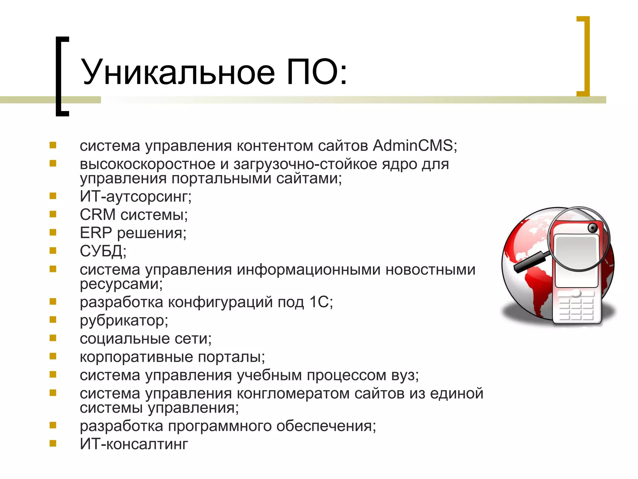 Уникальное ПО: система управления контентом сайтов AdminCMS; высокоскоростное и загрузочно-стойкое ядро для управления портальными сайтами; ИТ-аутсорсинг; CRM системы; ERP решения; СУБД; система управления информационными новостными ресурсами; разработка конфигураций под 1С; рубрикатор; социальные сети; корпоративные порталы; система управления учебным процессом вуз; система управления конгломератом сайтов из единой системы управления; разработка программного обеспечения; ИТ-консалтинг 
