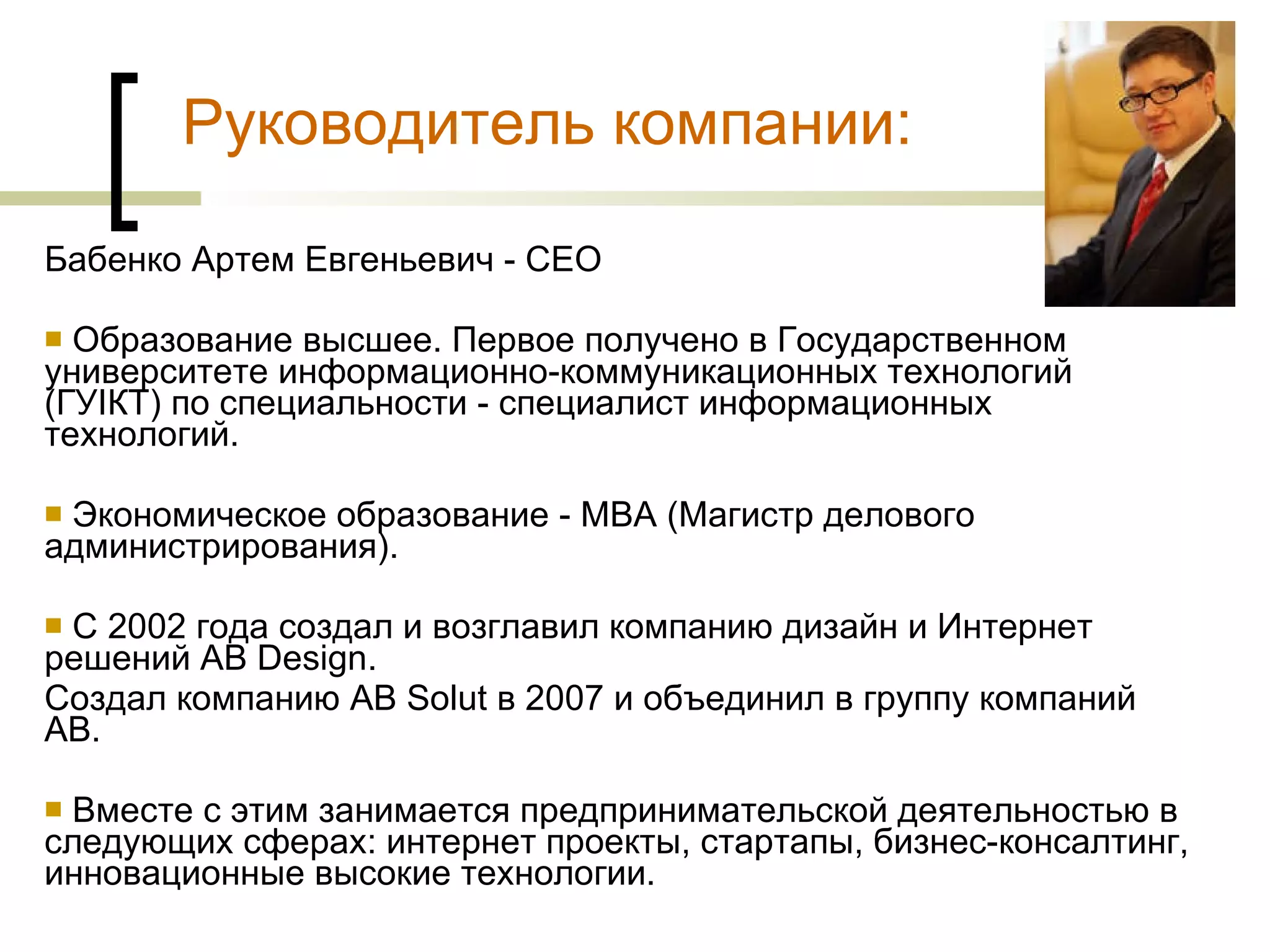 Бабенко Артем Евгеньевич -  CEO Образование высшее. Первое получено в Государственном университете информационно-коммуникационных технологий (ГУІКТ) по специальности - специалист информационных технологий.  Экономическое образование - MBA (Магистр делового администрирования). С 2002 года создал и возглавил компанию дизайн и Интернет решений AB Design. Создал компанию AB Solut в 2007 и объединил в группу компаний AB. Вместе с этим занимается предпринимательской деятельностью в следующих сферах: интернет проекты, стартапы, бизнес-консалтинг, инновационные высокие технологии. Руководитель компании: 