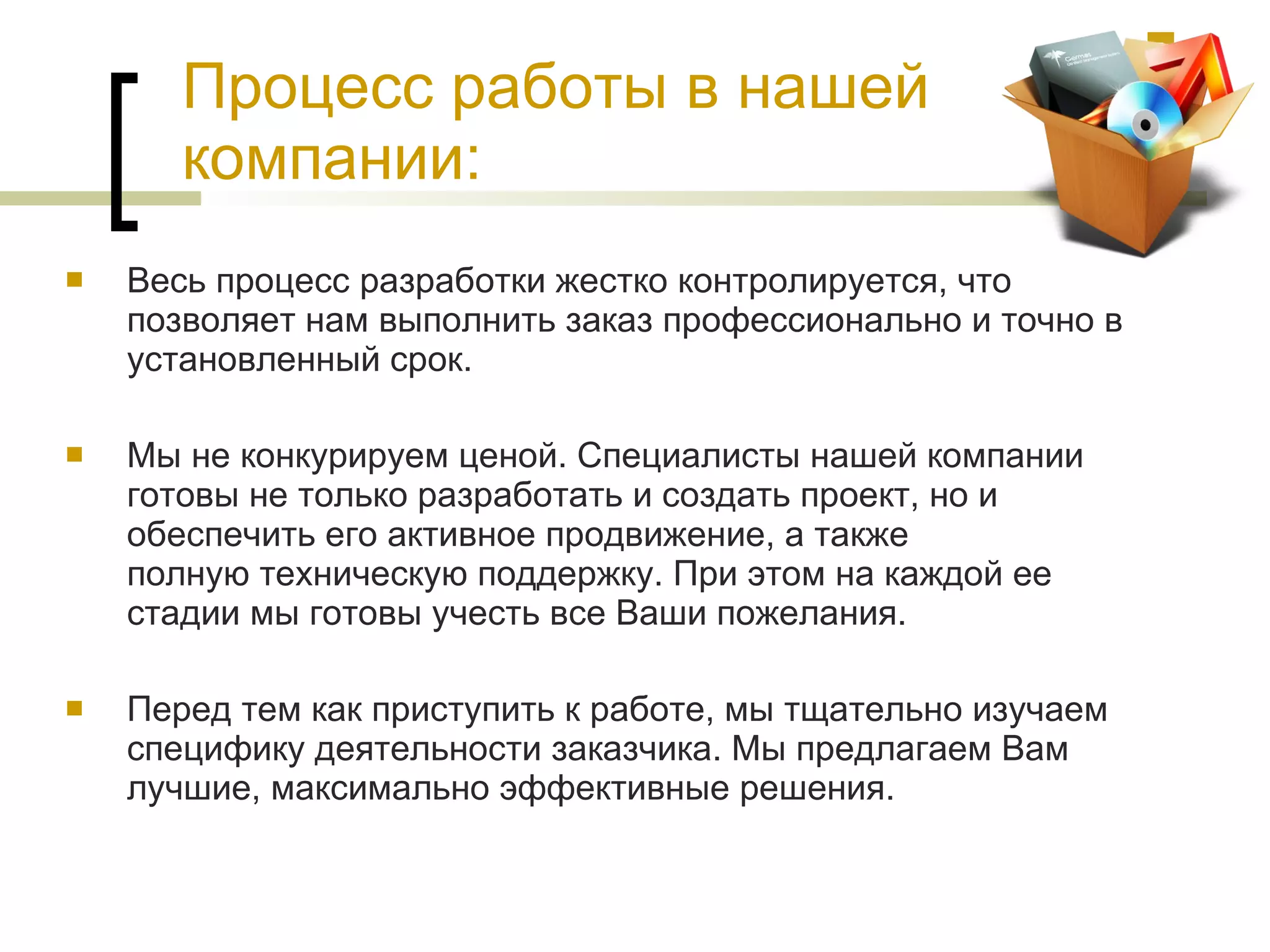 Процесс работы в нашей компании: Весь процесс разработки жестко контролируется, что позволяет нам выполнить заказ профессионально и точно в установленный срок.  Мы не конкурируем ценой. Специалисты нашей компании готовы не только разработать и создать проект, но и обеспечить его активное продвижение, а также полную техническую поддержку. При этом на каждой ее стадии мы готовы учесть все Ваши пожелания. Перед тем как приступить к работе, мы тщательно изучаем специфику деятельности заказчика. Мы предлагаем Вам лучшие, максимально эффективные решения.  