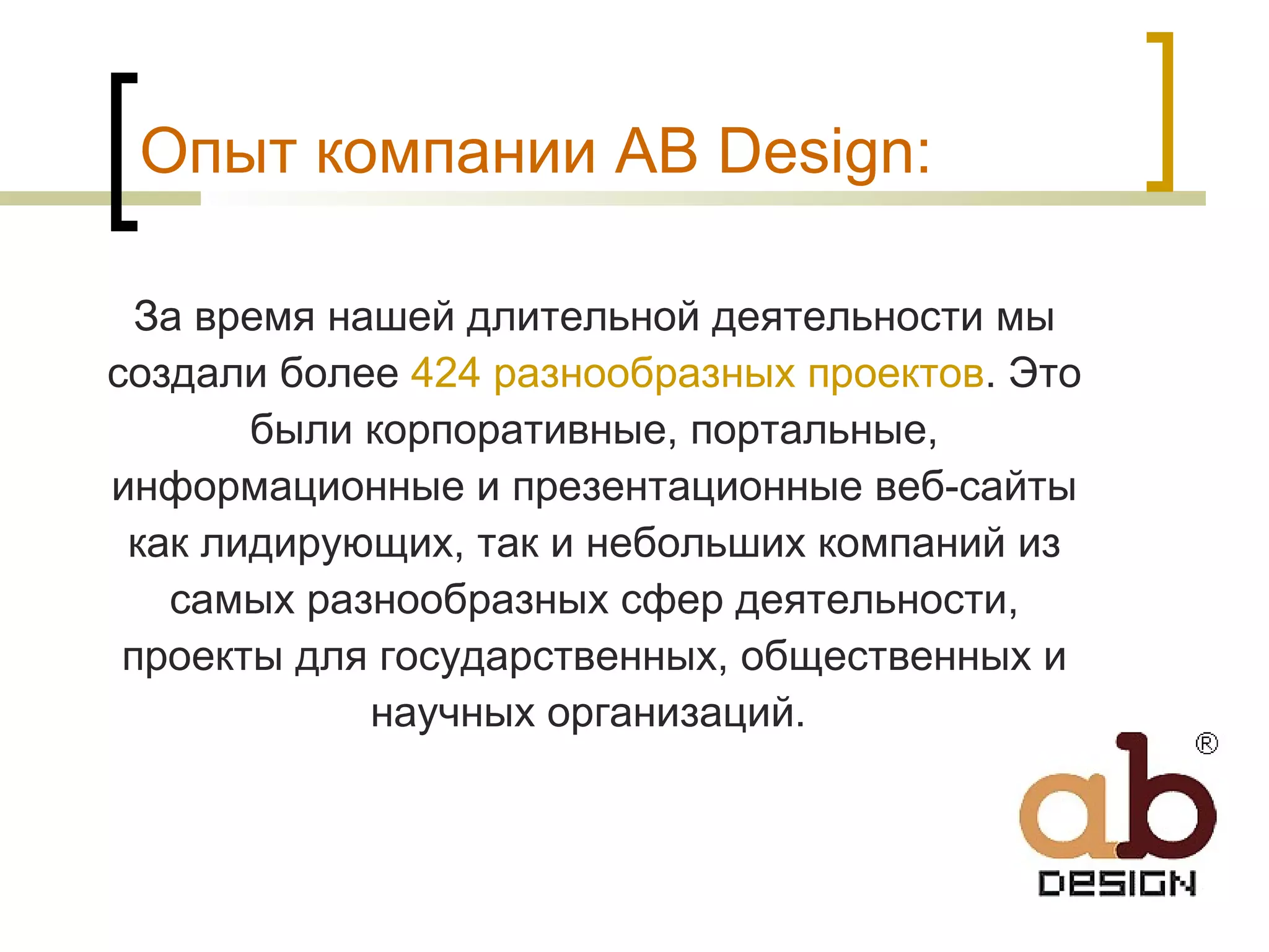 Опыт компании AB Design: За время нашей длительной деятельности мы создали более  424 разнообразных проектов . Это были корпоративные, портальные, информационные и презентационные веб-сайты как лидирующих, так и небольших компаний из самых разнообразных сфер деятельности, проекты для государственных, общественных и научных организаций.  