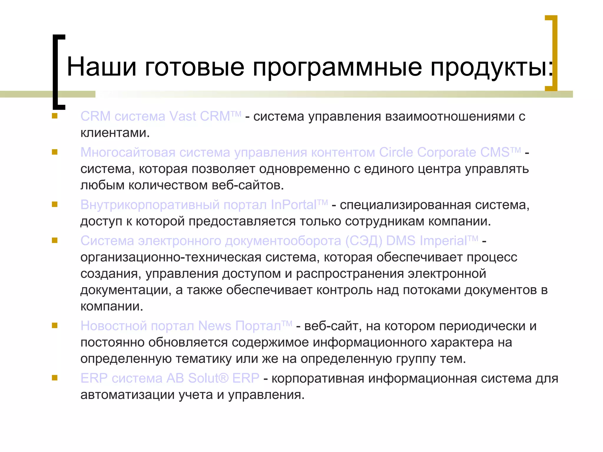 Наши готовые программные продукты: CRM система  Vast  CRM TM  - система управления взаимоотношениями с клиентами. Многосайтовая  система управления  контентом   Circle   Corporate  CMS TM  - система, которая позволяет одновременно с единого центра управлять любым количеством веб-сайтов. Внутрикорпоративный портал  InPortal TM  - специализированная система, доступ к которой предоставляется только сотрудникам компании. Система электронного документооборота (СЭД) DMS  Imperial TM  - организационно-техническая система, которая обеспечивает процесс создания, управления доступом и распространения электронной документации, а также обеспечивает контроль над потоками документов в компании.  Новостной портал  News   Портал TM  - веб-сайт, на котором периодически и постоянно обновляется содержимое информационного характера на определенную тематику или же на определенную группу тем. ERP система AB  Solut ® ERP  - корпоративная информационная система для автоматизации учета и управления. 