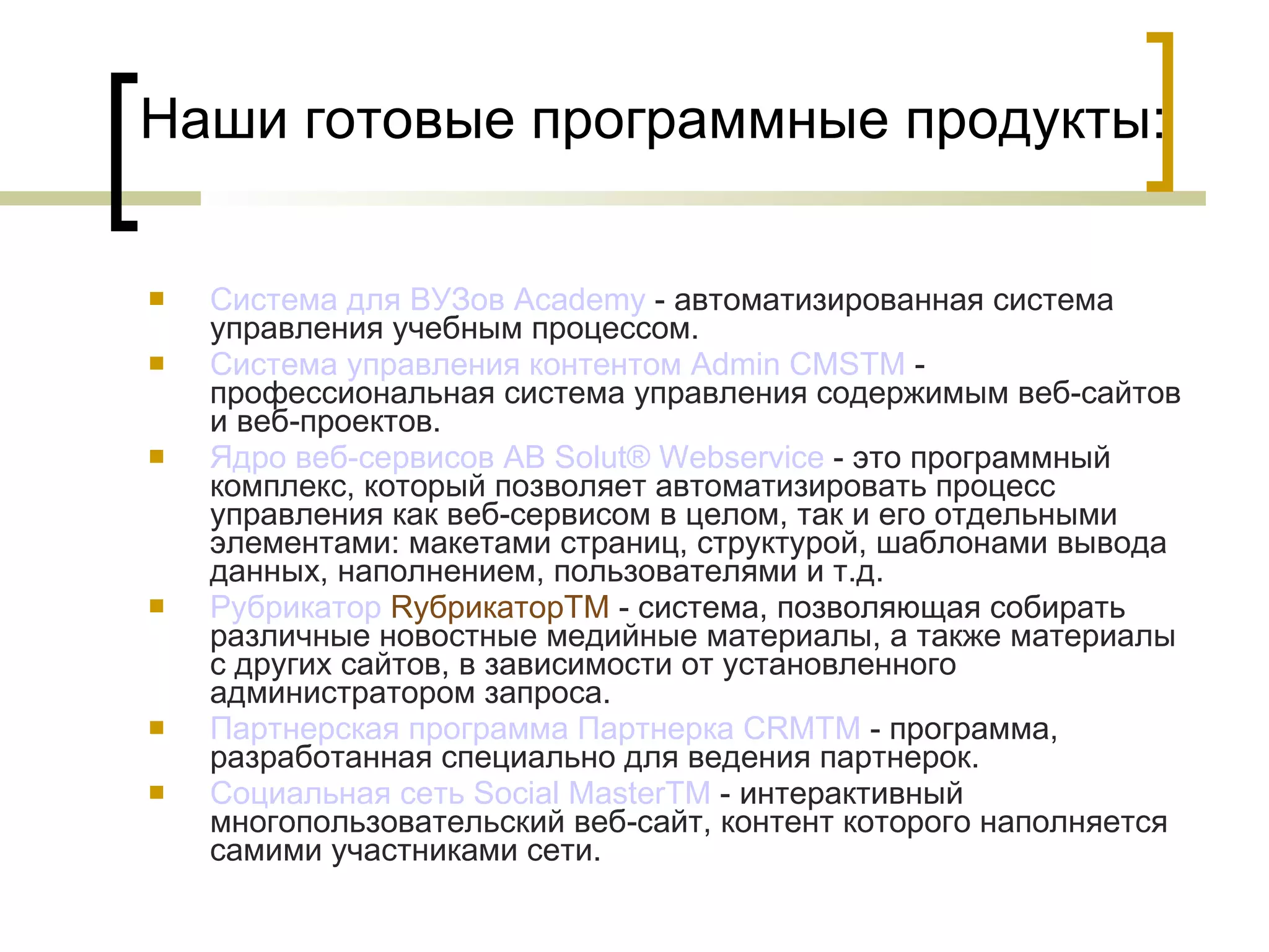 Наши готовые программные продукты: Система для ВУЗов  Academy  - автоматизированная система управления учебным процессом.  Система управления  контентом   Admin  CMS TM  - профессиональная система управления содержимым веб-сайтов и веб-проектов. Ядро  веб-сервисов  AB  Solut ®  Webservice  - это программный комплекс, который позволяет автоматизировать процесс управления как веб-сервисом в целом, так и его отдельными элементами: макетами страниц, структурой, шаблонами вывода данных, наполнением, пользователями и т.д. Рубрикатор  RубрикаторTM   - система, позволяющая собирать различные новостные медийные материалы, а также материалы с других сайтов, в зависимости от установленного администратором запроса. Партнерская программа  Партнерка  CRMTM  - программа, разработанная специально для ведения партнерок. Социальная сеть  Social   MasterTM  - интерактивный многопользовательский веб-сайт, контент которого наполняется самими участниками сети. 