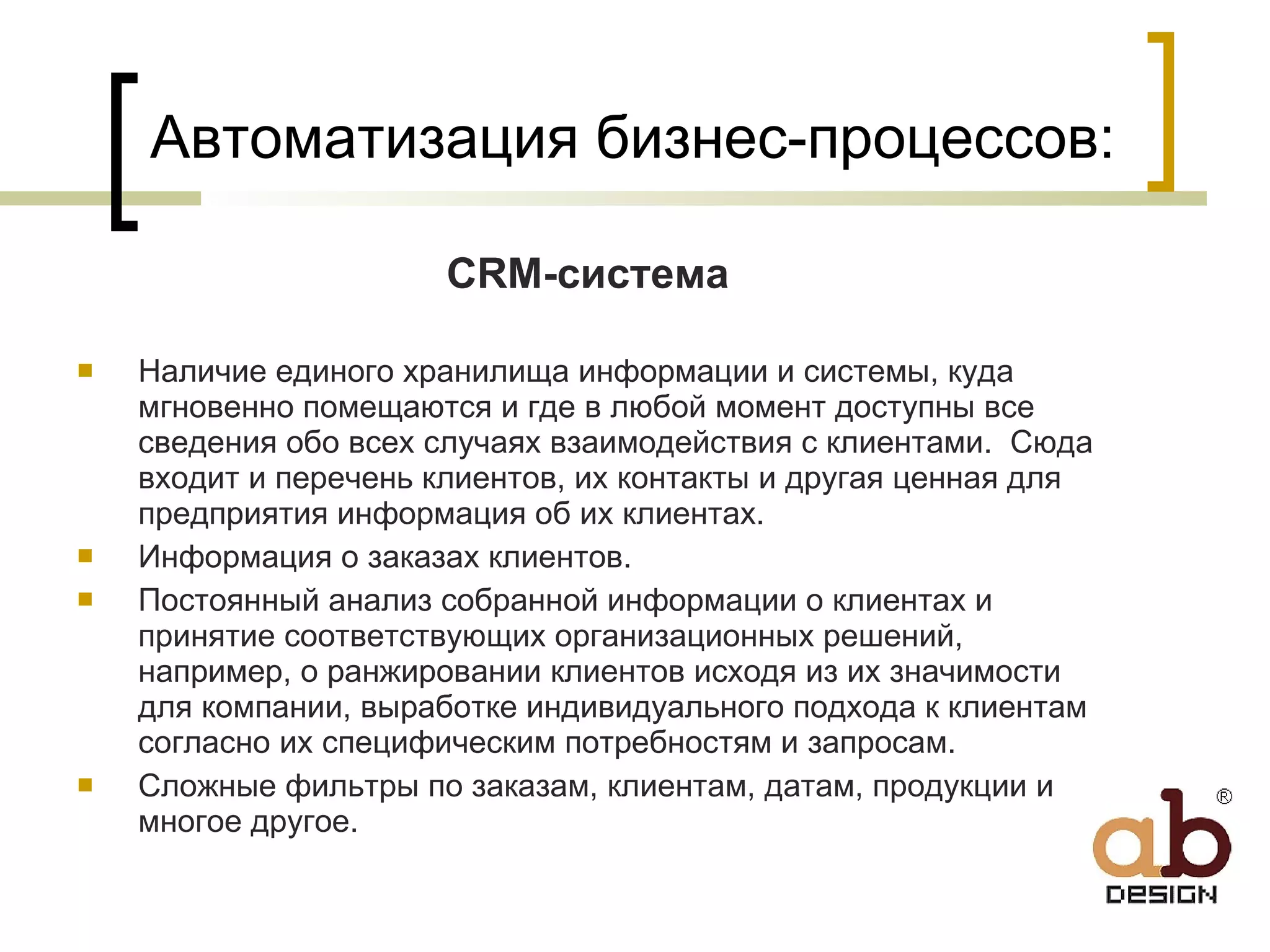 Автоматизация бизнес-процессов:   CRM- система Наличие единого хранилища информации и системы, куда мгновенно помещаются и где в любой момент доступны все сведения обо всех случаях взаимодействия с клиентами.  Сюда входит и перечень клиентов, их контакты и другая ценная для предприятия информация об их клиентах. Информация о заказах клиентов. Постоянный анализ собранной информации о клиентах и принятие соответствующих организационных решений, например, о ранжировании клиентов исходя из их значимости для компании, выработке индивидуального подхода к клиентам согласно их специфическим потребностям и запросам. Сложные фильтры по заказам, клиентам, датам, продукции и многое другое. 