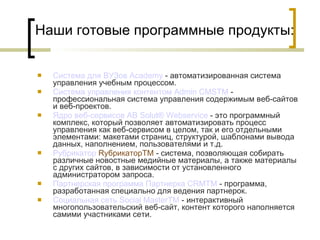 Наши готовые программные продукты: Система для ВУЗов  Academy  - автоматизированная система управления учебным процессом.  Система управления  контентом   Admin  CMS TM  - профессиональная система управления содержимым веб-сайтов и веб-проектов. Ядро  веб-сервисов  AB  Solut ®  Webservice  - это программный комплекс, который позволяет автоматизировать процесс управления как веб-сервисом в целом, так и его отдельными элементами: макетами страниц, структурой, шаблонами вывода данных, наполнением, пользователями и т.д. Рубрикатор  RубрикаторTM   - система, позволяющая собирать различные новостные медийные материалы, а также материалы с других сайтов, в зависимости от установленного администратором запроса. Партнерская программа  Партнерка  CRMTM  - программа, разработанная специально для ведения партнерок. Социальная сеть  Social   MasterTM  - интерактивный многопользовательский веб-сайт, контент которого наполняется самими участниками сети. 