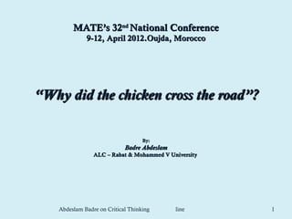 MATE’s 32nd National Conference
              9-12, April 2012.Oujda, Morocco




“Why did the chicken cross the road”?

                                    By:
                             Badre Abdeslam
                 ALC – Rabat & Mohammed V University




    Abdeslam Badre on Critical Thinking       line     1
 