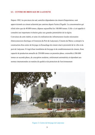 9
I.3. CENTRE DE BROYAGE DE LAAYOUNE
Depuis 1982, les provinces du sud, autrefois dépendantes du ciment d'importation, sont
approvisionnés en ciment acheminé par camions depuis l'usine d'Agadir. La consommation qui
n'était alors que de 40.000 tonnes, dépasse aujourd'hui les 100.000 tonnes. Celle- ci est appelée à
connaître une importante évolution grâce aux grandes potentialités de la région.
Convaincu de cette réalité, et suite à la réalisation des infrastructures locales nécessaires
(Interconnexion électrique et Extension du Port de Laâyoune), Ciments du Maroc a entrepris la
construction d'un centre de broyage et d'ensachage de ciment situé à proximité de la ville et du
port de Laâyoune. Il s'agit d'une installation de broyage et de conditionnement de ciment, d'une
capacité de production annuelle de 250.000 tonnes en première phase, extensible à 500.000
tonnes en seconde phase, de conception moderne, entièrement automatisée et répondant aux
normes internationales en matière de qualité et de protection de l'environnement
Figure 2: Centre de broyage de Laâyoune
 