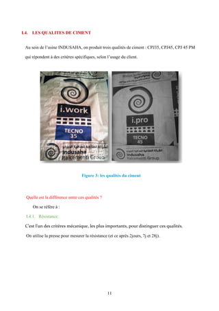11
I.4. LES QUALITES DE CIMENT
Au sein de l’usine INDUSAHA, on produit trois qualités de ciment : CPJ35, CPJ45, CPJ 45 PM
qui répondent à des critères spécifiques, selon l’usage du client.
Figure 3: les qualités du ciment
Quelle est la différence entre ces qualités ?
On se réfère à :
I.4.1. Résistance:
C’est l’un des critères mécanique, les plus importants, pour distinguer ces qualités.
On utilise la presse pour mesurer la résistance (et ce après 2jours, 7j et 28j).
 