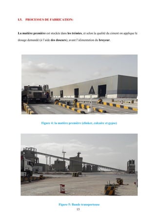 13
I.5. PROCESSUS DE FABRICATION:
La matière première est stockée dans les trémies, et selon la qualité du ciment on applique le
dosage demandé (à l’aide des doseurs), avant l’alimentation du broyeur.
Figure 4: la matière première (clinker, calcaire et gypse)
Figure 5: Bande transporteuse
 