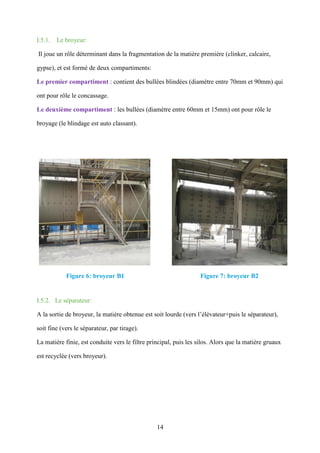 14
I.5.1. Le broyeur:
Il joue un rôle déterminant dans la fragmentation de la matière première (clinker, calcaire,
gypse), et est formé de deux compartiments:
Le premier compartiment : contient des bullées blindées (diamètre entre 70mm et 90mm) qui
ont pour rôle le concassage.
Le deuxième compartiment : les bullées (diamètre entre 60mm et 15mm) ont pour rôle le
broyage (le blindage est auto classant).
Figure 6: broyeur B1 Figure 7: broyeur B2
I.5.2. Le séparateur:
A la sortie de broyeur, la matière obtenue est soit lourde (vers l’élévateur+puis le séparateur),
soit fine (vers le séparateur, par tirage).
La matière finie, est conduite vers le filtre principal, puis les silos. Alors que la matière gruaux
est recyclée (vers broyeur).
 