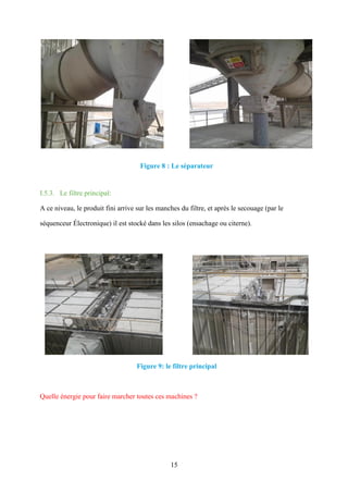 15
Figure 8 : Le séparateur
I.5.3. Le filtre principal:
A ce niveau, le produit fini arrive sur les manches du filtre, et après le secouage (par le
séquenceur Électronique) il est stocké dans les silos (ensachage ou citerne).
Figure 9: le filtre principal
Quelle énergie pour faire marcher toutes ces machines ?
 