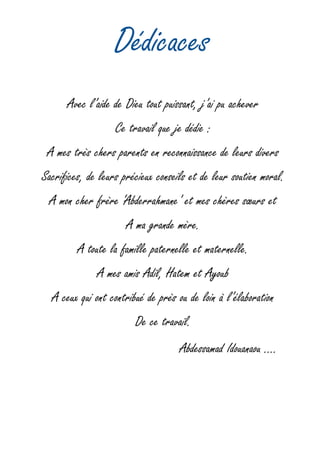 Dédicaces
Avec l’aide de Dieu tout puissant, j’ai pu achever
Ce travail que je dédie :
A mes très chers parents en reconnaissance de leurs divers
Sacrifices, de leurs précieux conseils et de leur soutien moral.
A mon cher frère ‘Abderrahmane’ et mes chères sœurs et
A ma grande mère.
A toute la famille paternelle et maternelle.
A mes amis Adil, Hatem et Ayoub
A ceux qui ont contribué de près ou de loin à l’élaboration
De ce travail.
Abdessamad Idouanaou ….
 
