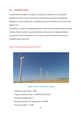 21
II.1. INTRODUCTI ON
L’espèce humaine a exploité l’énergie du vent depuis des millénaires (Le soleil chauffe
inégalement la Terre, ce qui crée des zones de températures et de pression atmosphérique
différentes tout autour du globe. De ces différences de pression naissent des mouvements d'air,
appelés vent.).
Actuellement, on utilise des aérogénérateurs pour transformer cette énergie cinétique en énergie
électrique. Dans ce contexte, le groupe Italcementi, a opté pour le développement durable
et la protection de l’environnement d’où la naissance du parc éolien Driss Cherrak au sein
d’Indusaha depuis juillet 2011.
Quel sont les caractéristique du parc éolien D.C ?
Figure 14: Parc éolien Idrisse Cherak
Superficie du parc éolien : 100ha
Type des machines du parc : GAMESA G52-850 KW
Nombre d’aérogénérateur : 6
Puissance nominale d’un aérogénérateur : 850 KW
Puissance installée : 5,1 MW
 