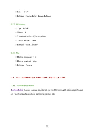 23
Ratio : 1:61.74
Fabricant : Echesa, Fellar, Hansen, Lohman
II.2.5. Génératrice
Type : ASYNC
Nombre : 1
Vitesse maximale : 1900 tours/minute
Tension de sortie : 690 V
Fabricant : Indar, Cantarey
II.2.6. Mat
Hauteur minimale : 44 m
Hauteur maximale : 65 m
Fabricant : Gamesa
II.3. LES COMPOSANTES PRINCIPALES D’UNE EOLIENNE
II.3.1. la fondation et le mât
La foundation: faites de blocs de ciment armé, environ 100 tonnes, et 6 mètres de profondeur,
On y ajoute une dalle pour fixer la première partie du mât.
 