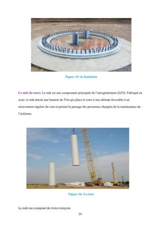 24
Figure 15: la fondation
Le mât (la tour): Le mât est une composante principale de l’aérogénérateur (G52). Fabriqué en
acier, le mât atteint une hauteur de 55m qui place le rotor à une altitude favorable à un
mouvement régulier du vent et permet le passage des personnes chargées de la maintenance de
l’éolienne.
Figure 16: La tour
Le mât est composé de trois tronçons
 