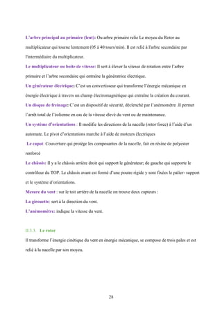 28
L’arbre principal au primaire (lent): Ou arbre primaire relie Le moyeu du Rotor au
multiplicateur qui tourne lentement (05 à 40 tours/min). Il est relié à l'arbre secondaire par
l'intermédiaire du multiplicateur.
Le multiplicateur ou boite de vitesse: Il sert à élever la vitesse de rotation entre l’arbre
primaire et l’arbre secondaire qui entraîne la génératrice électrique.
Un générateur électrique: C’est un convertisseur qui transforme l’énergie mécanique en
énergie électrique à travers un champ électromagnétique qui entraîne la création du courant.
Un disque de freinage: C’est un dispositif de sécurité, déclenché par l’anémomètre .Il permet
l’arrêt total de l’éolienne en cas de la vitesse élevé du vent ou de maintenance.
Un système d’orientations : Il modifie les directions de la nacelle (rotor force) à l’aide d’un
automate. Le pivot d’orientations marche à l’aide de moteurs électriques
Le capot: Couverture qui protège les composantes de la nacelle, fait en résine de polyester
renforcé
Le châssis: Il y a le châssis arrière droit qui support le générateur; de gauche qui supporte le
contrôleur du TOP. Le châssis avant est formé d’une poutre rigide y sont fixées le palier- support
et le système d’orientations.
Mesure du vent : sur le toit arrière de la nacelle on trouve deux capteurs :
La girouette: sert à la direction du vent.
L’anémomètre: indique la vitesse du vent.
II.3.3. Le rotor
Il transforme l’énergie cinétique du vent en énergie mécanique, se compose de trois pales et est
relié à la nacelle par son moyeu.
 