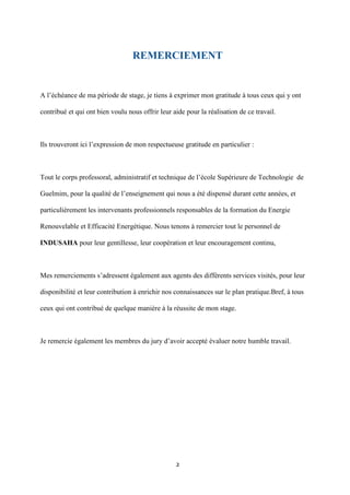 2
REMERCIEMENT
A l’échéance de ma période de stage, je tiens à exprimer mon gratitude à tous ceux qui y ont
contribué et qui ont bien voulu nous offrir leur aide pour la réalisation de ce travail.
Ils trouveront ici l’expression de mon respectueuse gratitude en particulier :
Tout le corps professoral, administratif et technique de l’école Supérieure de Technologie de
Guelmim, pour la qualité de l’enseignement qui nous a été dispensé durant cette années, et
particulièrement les intervenants professionnels responsables de la formation du Energie
Renouvelable et Efficacité Energétique. Nous tenons à remercier tout le personnel de
INDUSAHA pour leur gentillesse, leur coopération et leur encouragement continu,
Mes remerciements s’adressent également aux agents des différents services visités, pour leur
disponibilité et leur contribution à enrichir nos connaissances sur le plan pratique.Bref, à tous
ceux qui ont contribué de quelque manière à la réussite de mon stage.
Je remercie également les membres du jury d’avoir accepté évaluer notre humble travail.
 