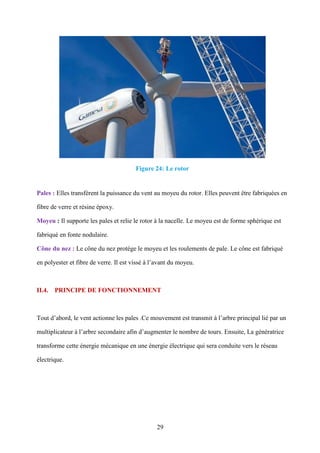 29
Figure 24: Le rotor
Pales : Elles transfèrent la puissance du vent au moyeu du rotor. Elles peuvent être fabriquées en
fibre de verre et résine époxy.
Moyeu : Il supporte les pales et relie le rotor à la nacelle. Le moyeu est de forme sphérique est
fabriqué en fonte nodulaire.
Cône du nez : Le cône du nez protège le moyeu et les roulements de pale. Le cône est fabriqué
en polyester et fibre de verre. Il est vissé à l’avant du moyeu.
II.4. PRINCIPE DE FONCTIONNEMENT
Tout d’abord, le vent actionne les pales .Ce mouvement est transmit à l’arbre principal lié par un
multiplicateur à l’arbre secondaire afin d’augmenter le nombre de tours. Ensuite, La génératrice
transforme cette énergie mécanique en une énergie électrique qui sera conduite vers le réseau
électrique.
 