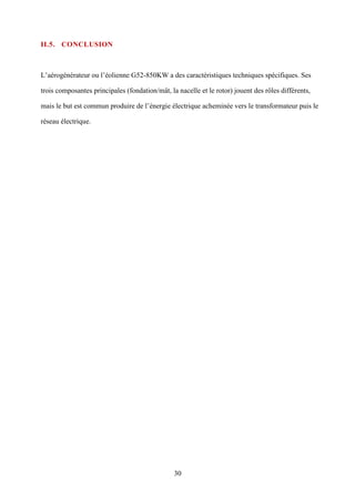 30
II.5. CONCLUSION
L’aérogénérateur ou l’éolienne G52-850KW a des caractéristiques techniques spécifiques. Ses
trois composantes principales (fondation/mât, la nacelle et le rotor) jouent des rôles différents,
mais le but est commun produire de l’énergie électrique acheminée vers le transformateur puis le
réseau électrique.
 