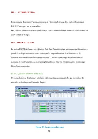 32
III.1. INTRODUCTI ON
Pour produire du ciment, l’usine consomme de l’énergie électrique. Une part est fournie par
l’ONE, l’autre part par le parc éolien.
Des tableaux, courbes et statistiques illustrent cette consommation est montre la relation entre les
deux sources d’énergie.
III.2. LOGICIEL SCADA
Le logiciel SCADA (Supervisory Control And Data Acquisition) est un système de télégestion à
grande échelle permettant de traiter en temps réel un grand nombre de télémesures et de
contrôler à distance des installations techniques. C’est une technologie industrielle dans le
domaine de l’instrumentation, dont les implémentations peuvent être considérées comme des
bâtis d’instrumentation.
III.2.1. Quelques interfaces de SCADA
Ce logiciel dispose de plusieurs interfaces où figurent des données réelles qui permettent de
connaître et de réagir sur l’actualité du parc.
Figure 25: Ecran général du parc
 